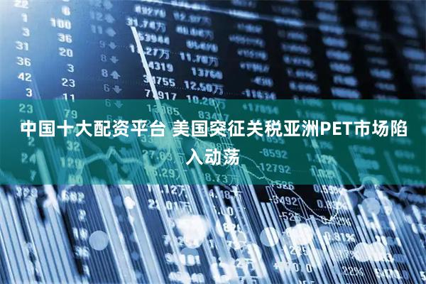 中国十大配资平台 美国突征关税亚洲PET市场陷入动荡
