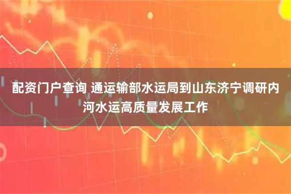 配资门户查询 通运输部水运局到山东济宁调研内河水运高质量发展工作