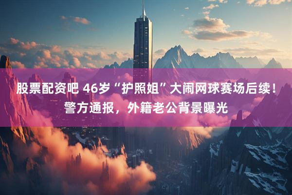 股票配资吧 46岁“护照姐”大闹网球赛场后续！警方通报，外籍老公背景曝光
