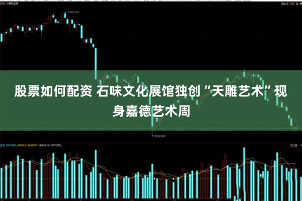 股票如何配资 石味文化展馆独创“天雕艺术”现身嘉德艺术周