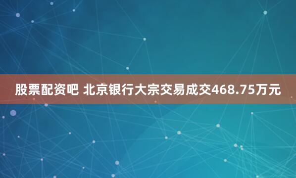 股票配资吧 北京银行大宗交易成交468.75万元