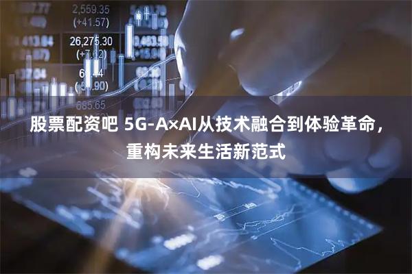 股票配资吧 5G-A×AI从技术融合到体验革命，重构未来生活新范式