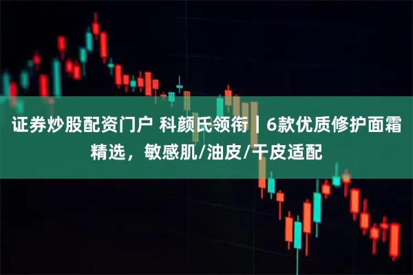 证券炒股配资门户 科颜氏领衔｜6款优质修护面霜精选，敏感肌/油皮/干皮适配