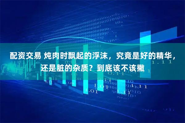 配资交易 炖肉时飘起的浮沫，究竟是好的精华，还是脏的杂质？到底该不该撇